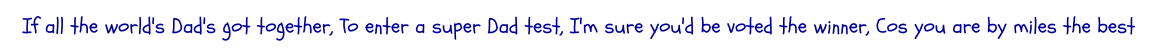 If all the world's Dad's got together, To enter a super Dad test, I'm sure you'd be voted the winner, Cos you are by miles the best